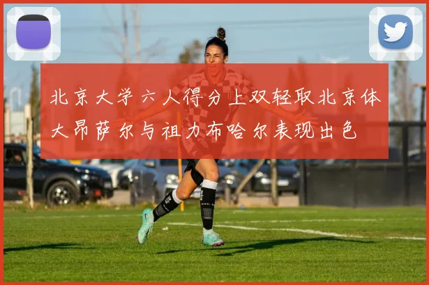 北京大学六人得分上双轻取北京体大昂萨尔与祖力布哈尔表现出色