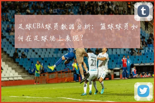 足球CBA球员数据分析：篮球球员如何在足球场上表现？