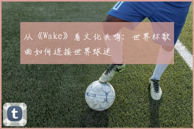 从《Wake》看文化共鸣：世界杯歌曲如何连接世界球迷
