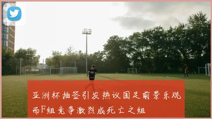 亚洲杯抽签引发热议国足前景乐观而F组竞争激烈成死亡之组