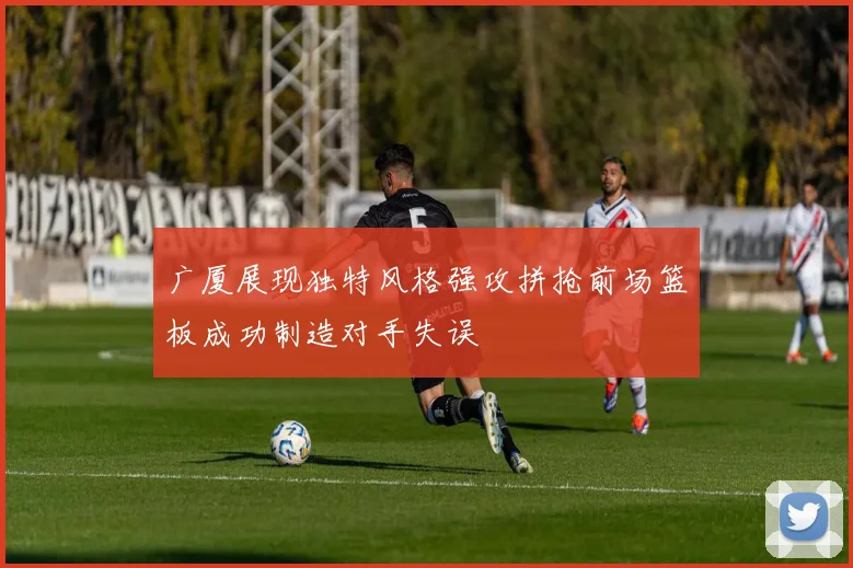 广厦展现独特风格强攻拼抢前场篮板成功制造对手失误