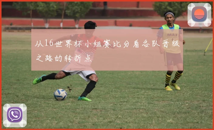 从16世界杯小组赛比分看各队晋级之路的转折点